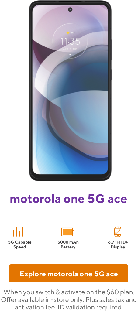 Motorola One 5G Ace. When you switch and activate on the 60 dollar plan. Offer available in-store only. Plus sales tax and activation fee. ID validation required.