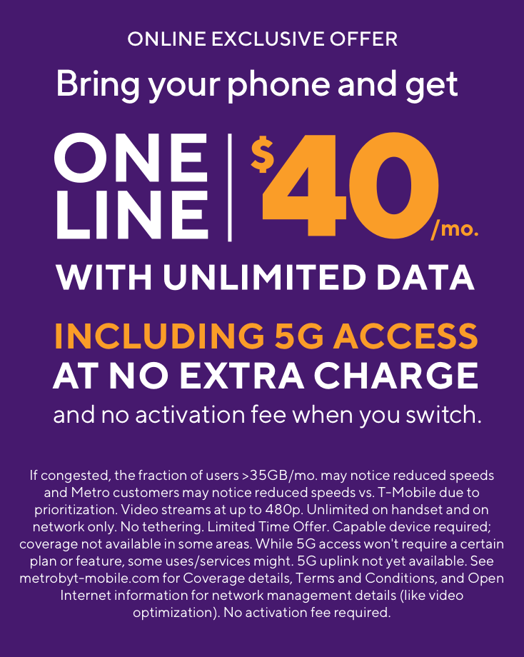 Online exclusive offer. Bring your phone and get one line unlimited for $40 per month including 5G access at no extra charge and no activation fee when you switch. If congested, the fraction of users >35GB/mo. may notice reduced speeds and Metro customers may notice reduced speeds vs. T-Mobile due to prioritization. Video streams at up to 480p. Unlimited on handset and on network only. No tethering. Limited Time Offer. Capable device required; coverage not available in some areas. While 5G access won't require a certain plan or feature, some uses/services might. 5G uplink not yet available. See metrobyt-mobile.com for Coverage details, Terms and Conditions, and Open Internet information for network management details (like video optimization). No activation fee required.