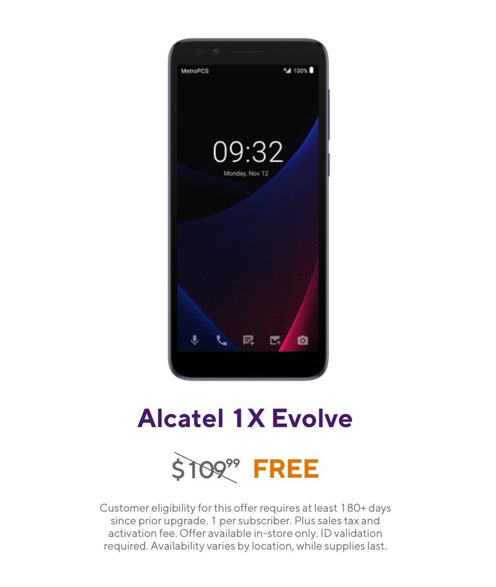 Get the Alcatel 1X Evolve. Originally 109 dollars and 99 cents, now free. Customer eligibility for this offer requires at least 180 plus days since prior upgrade. 1 per subscriber. Plus sales tax and activation fee. Offer available in-store only. ID validation required. Availability varies by location, while supplies last.