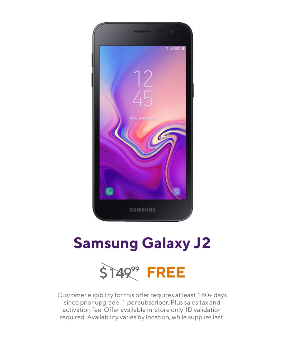 Get the Samsung Galaxy J2. Originally 149 dollars and 99 cents, now free. Customer eligibility for this offer requires at least 180 plus days since prior upgrade. 1 per subscriber. Plus sales tax and activation fee. Offer available in-store only. ID validation required. Availability varies by location, while supplies last.
