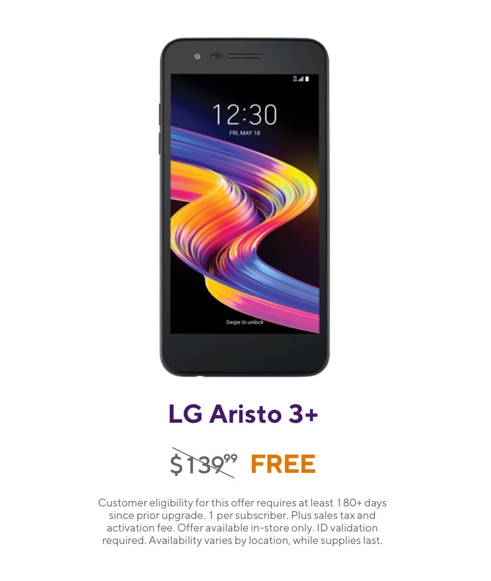 Get the LG Aristo 3 Plus. Originally 139 dollars and 99 cents, now free. Customer eligibility for this offer requires at least 180 plus days since prior upgrade. 1 per subscriber. Plus sales tax and activation fee. Offer available in-store only. ID validation required. Availability varies by location, while supplies last.