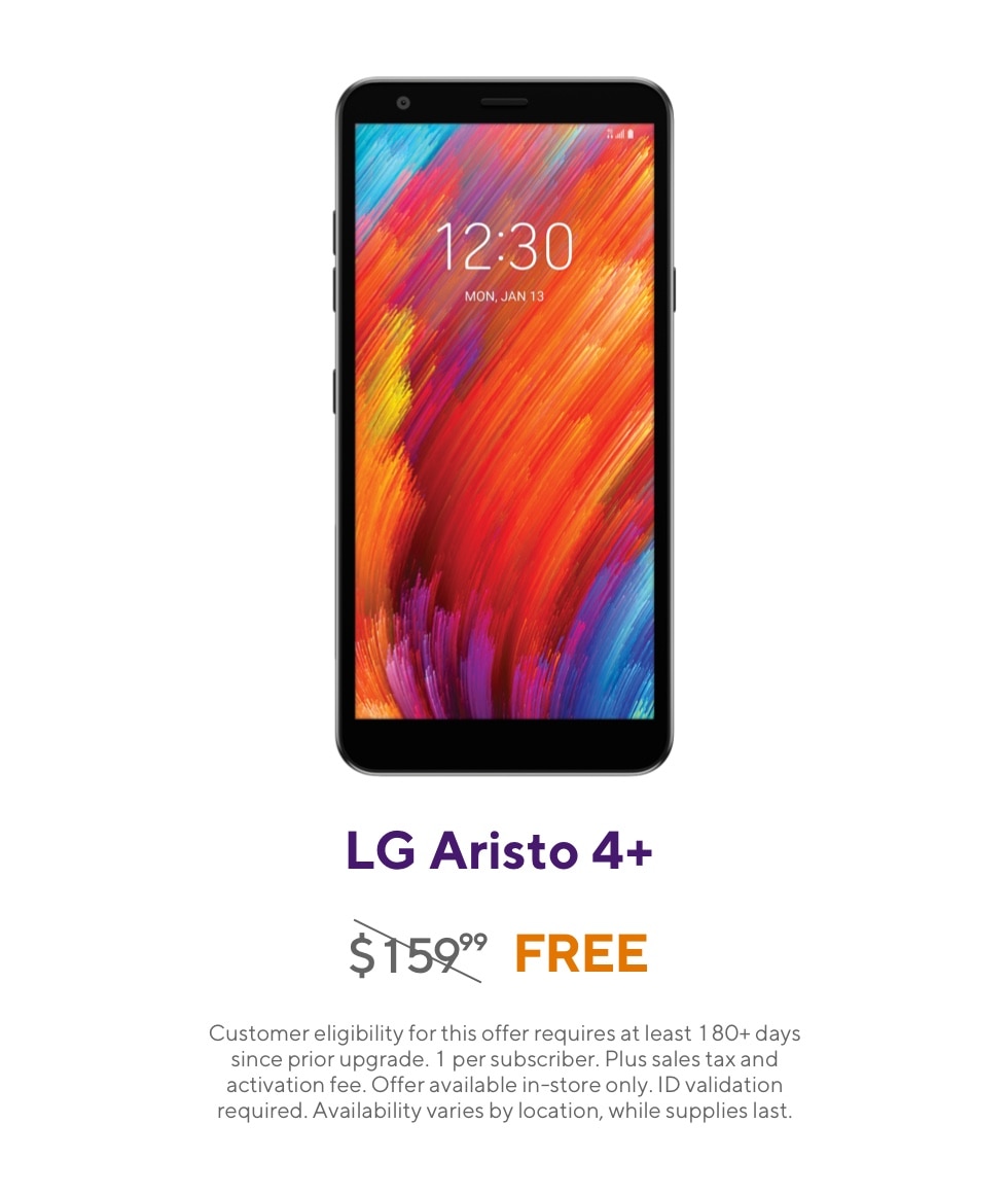 Get the LG Aristo 4 Plus. Originally 159 dollars and 99 cents, now free. Customer eligibility for this offer requires at least 180 plus days since prior upgrade. 1 per subscriber. Plus sales tax and activation fee. Offer available in-store only. ID validation required. Availability varies by location, while supplies last.