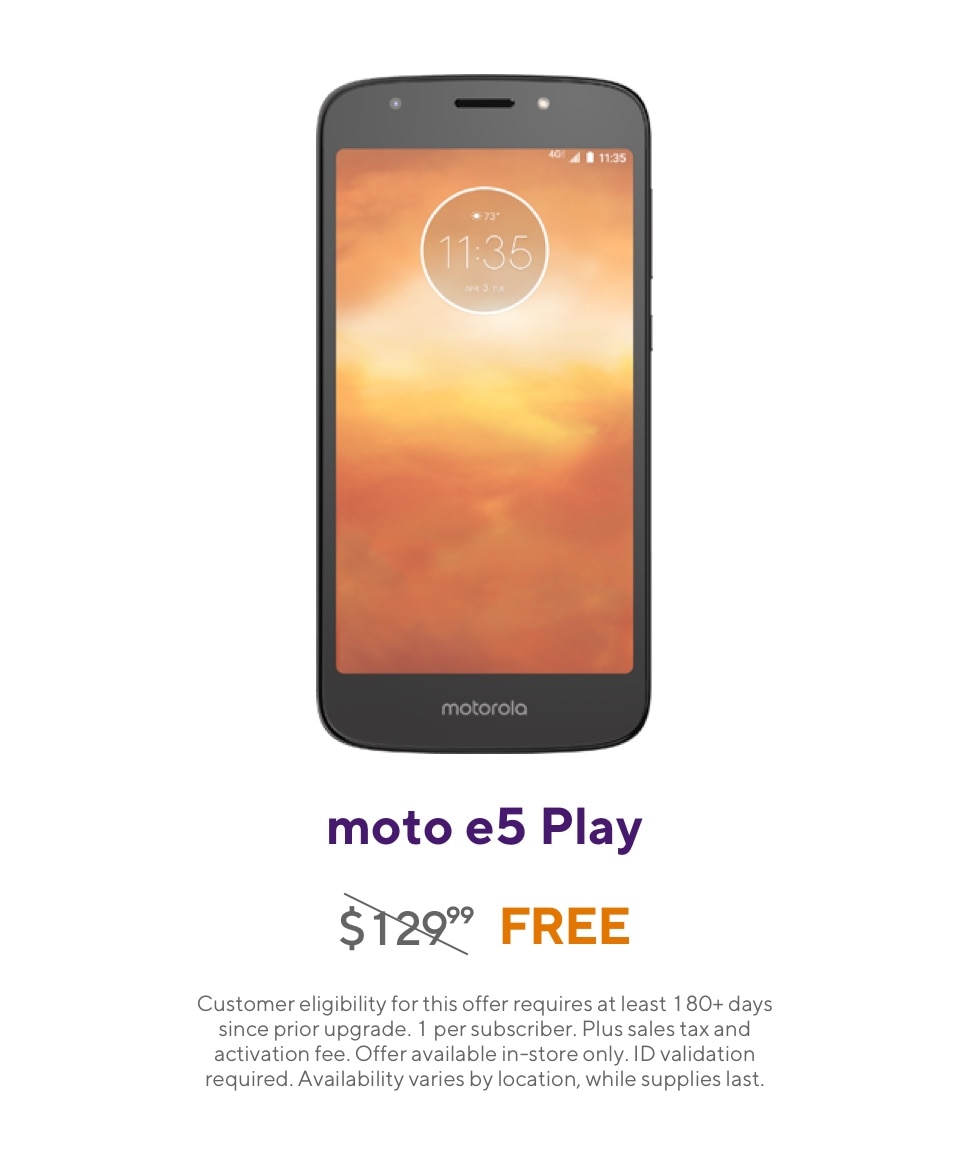 Get the Moto e5 Play. Originally 129 dollars and 99 cents, now free. Customer eligibility for this offer requires at least 180 plus days since prior upgrade. 1 per subscriber. Plus sales tax and activation fee. Offer available in-store only. ID validation required. Availability varies by location, while supplies last.
