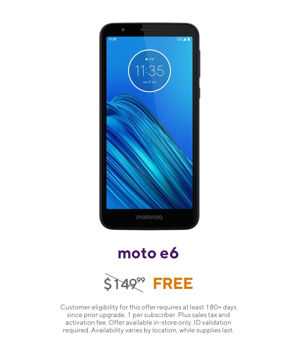 Get the Moto e6. Originally 149 dollars and 99 cents, now free. Customer eligibility for this offer requires at least 180 plus days since prior upgrade. 1 per subscriber. Plus sales tax and activation fee. Offer available in-store only. ID validation required. Availability varies by location, while supplies last.