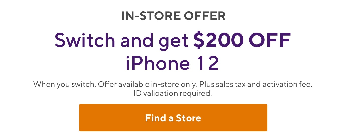 In store offer. Switch and get $200 OFF iPhone 12. When you switch. Offer available in-store only. Plus sales tax and activation fee. ID validation required.
