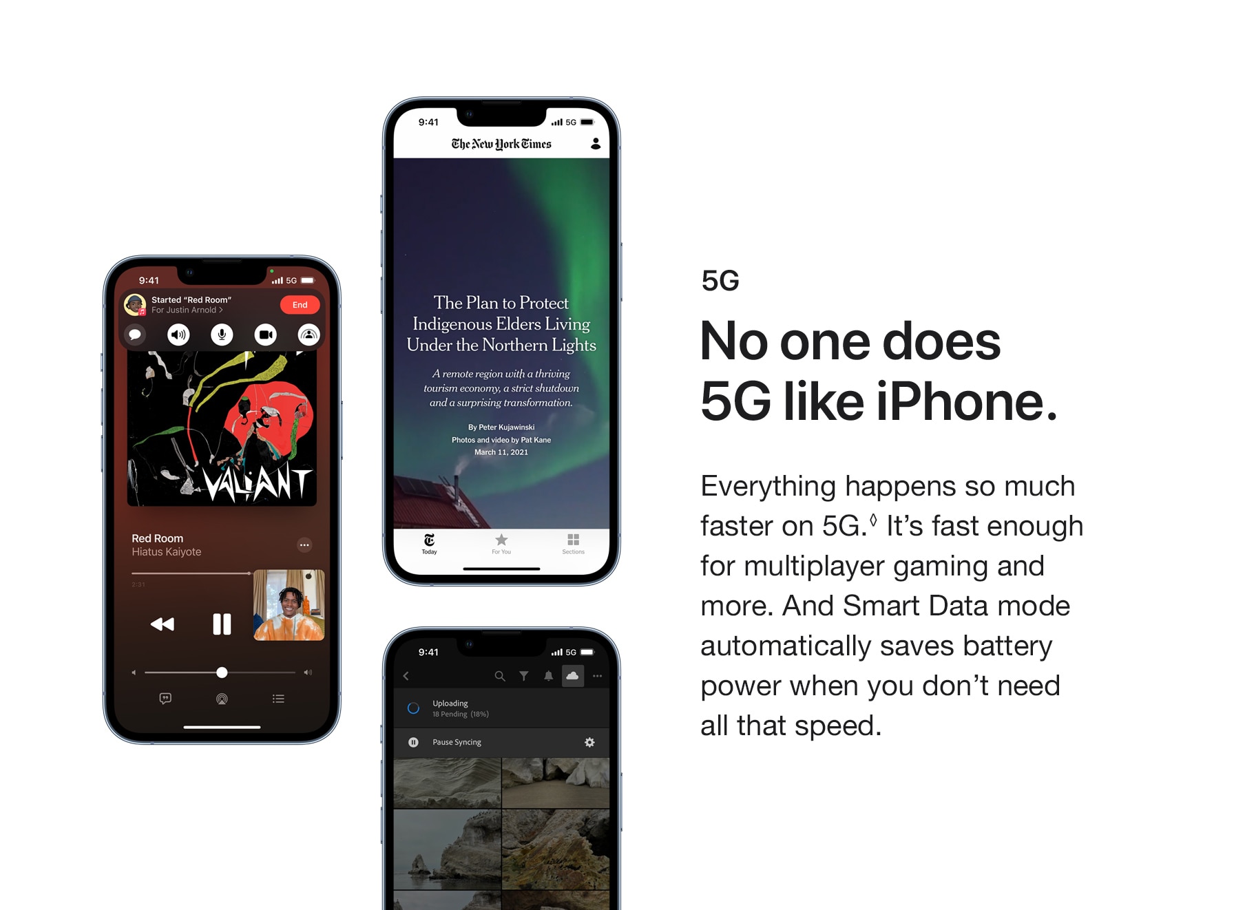 5G. No one does 5G like iPhone. Everything happens so much faster on 5G. It's fast enough for multiplayer gaming and more. And Smart Data mode automatically saves battery power when you don't need all that speed.
