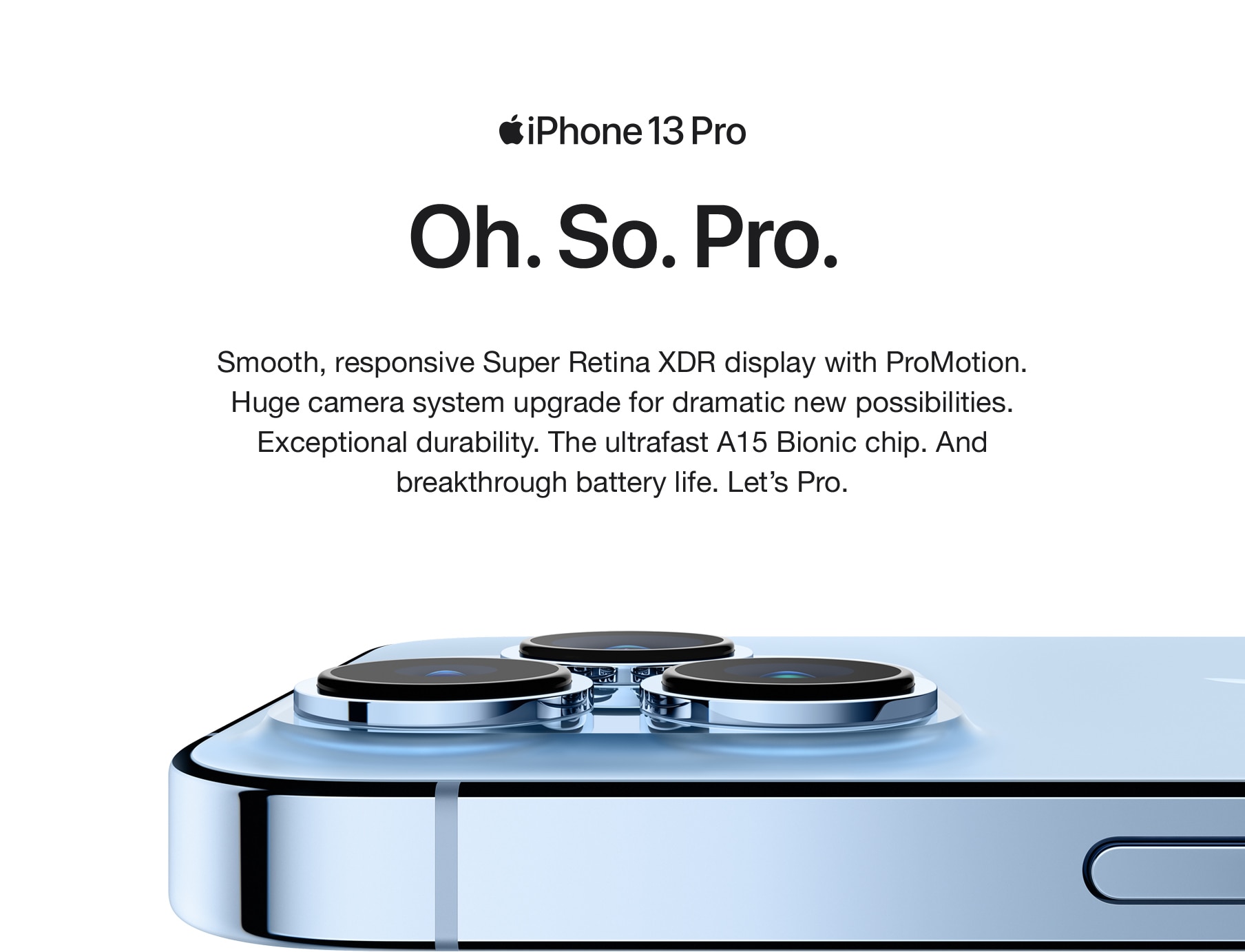 iPhone 13 Pro. Oh. So. Pro. Smooth, responsive Super Retina XDR display with ProMotion. Huge camera system upgrade for dramatic new possibilities. Exceptional durability. The ultrafast A15 Bionic chip. And breakthrough battery life. Let's Pro.