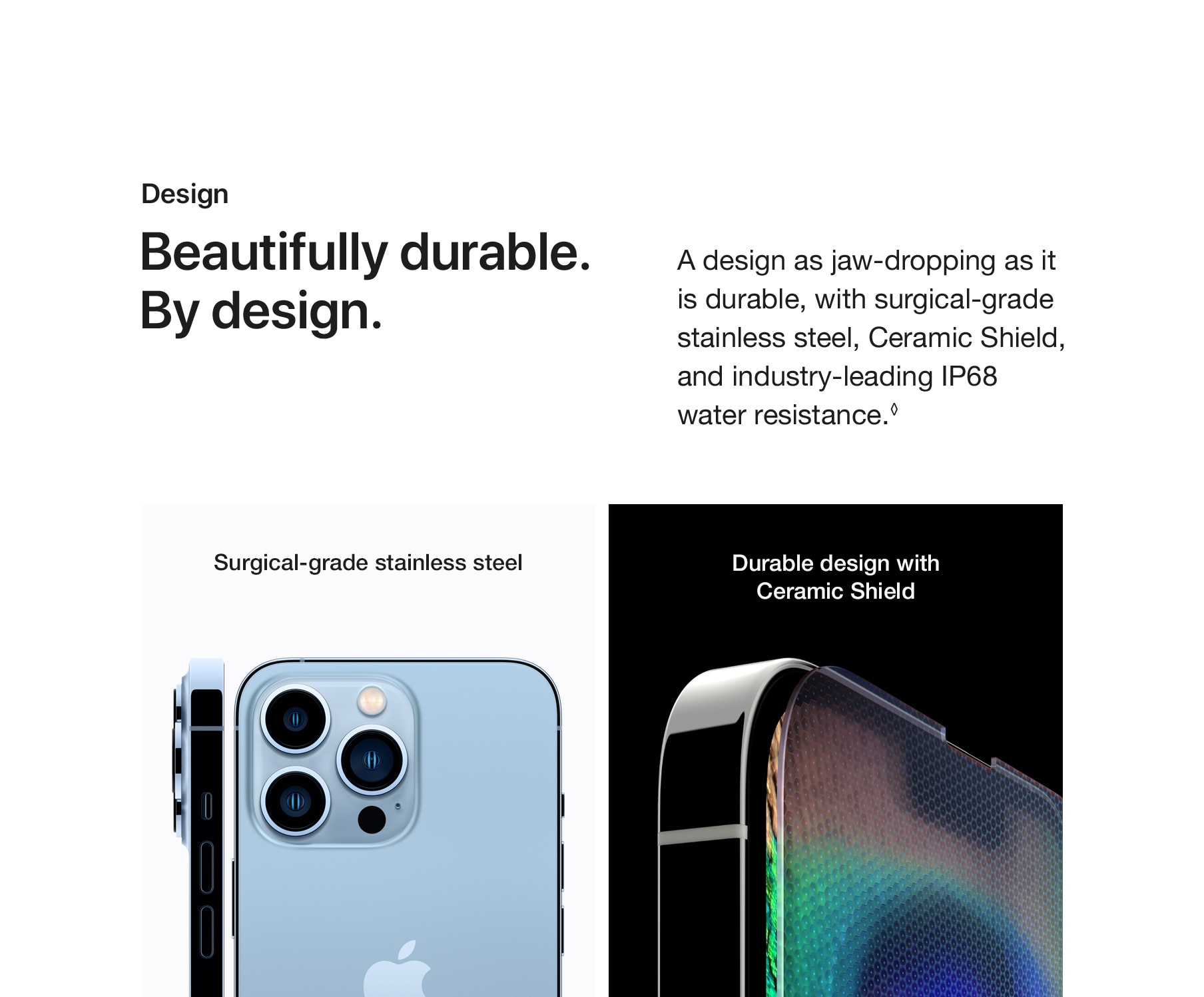 Design. Beautifully durable. By Design. A design as jaw-dropping as it is durable, with surgical-grade stainless steel, Ceramic Shield, and industry-leading IP68 water resistance.