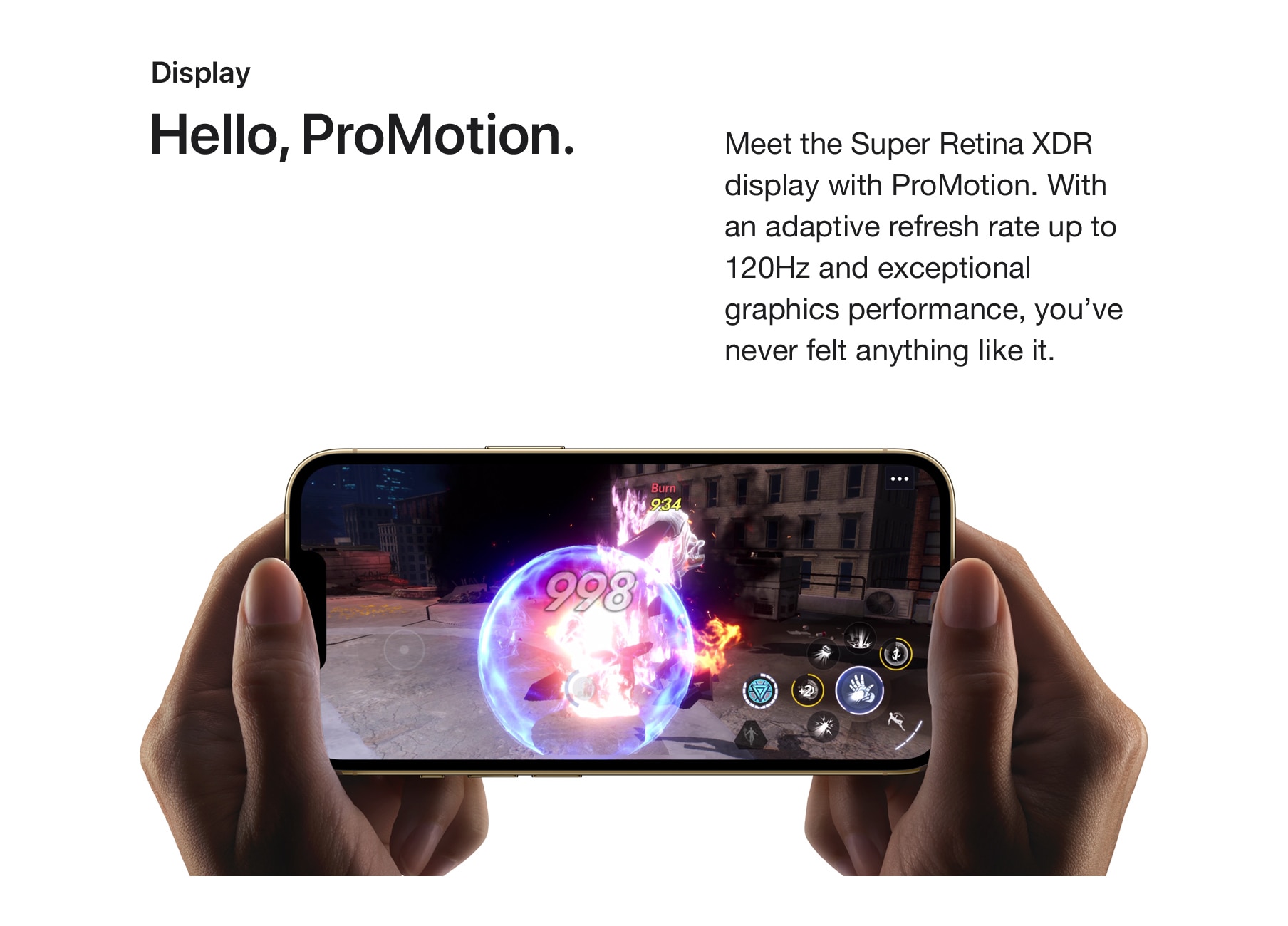 Display. Hello, Promotion. Meet the Super Retina XDR display with ProMotion. With an adaptive refresh rate up to 120Hz and exceptional graphics performance, you've never felt anything like it.