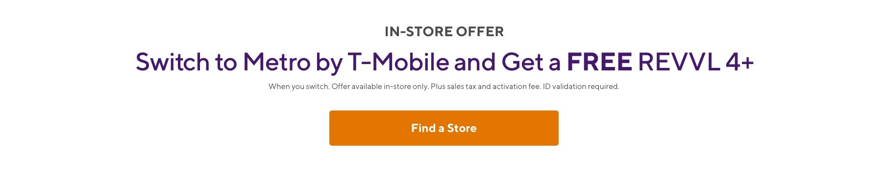 Switch to Metro by T-Mobile and get a free REVVL 4+! When you switch. Offer available in-store only. Plus sales tax and activation fee. ID validation required.